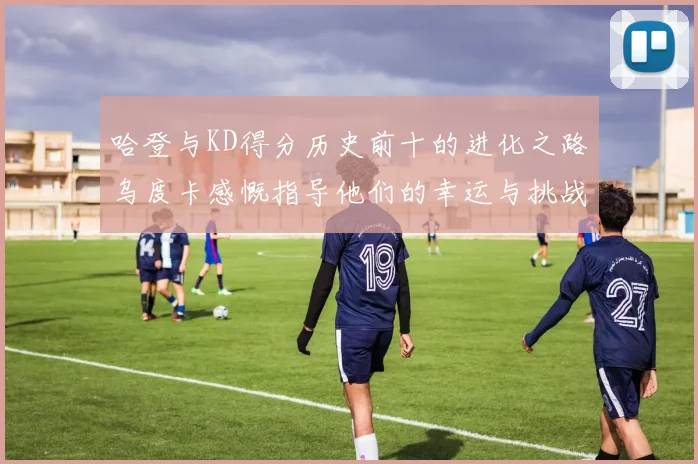 哈登与KD得分历史前十的进化之路乌度卡感慨指导他们的幸运与挑战