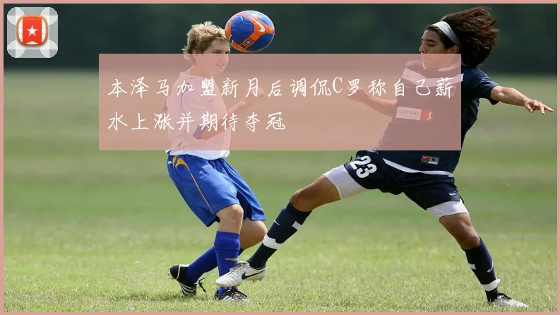 本泽马加盟新月后调侃C罗称自己薪水上涨并期待夺冠