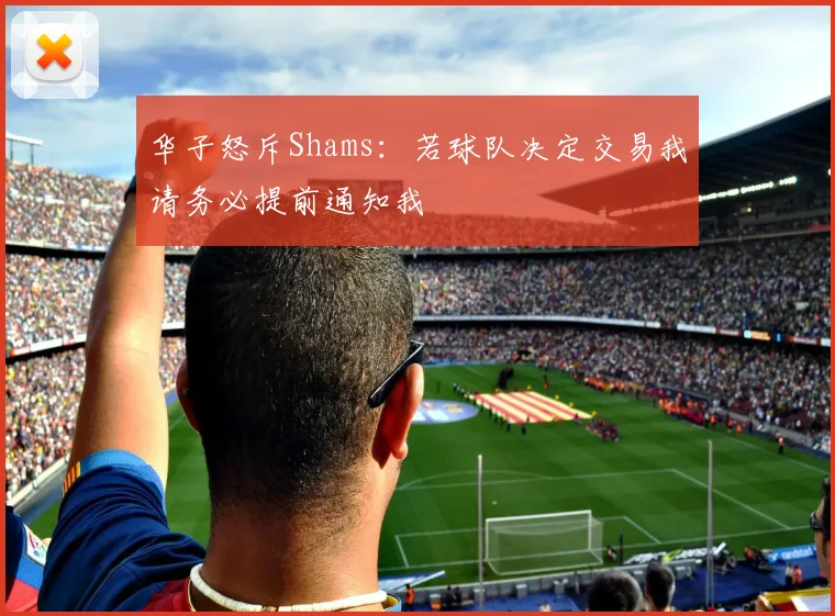 华子怒斥Shams：若球队决定交易我请务必提前通知我