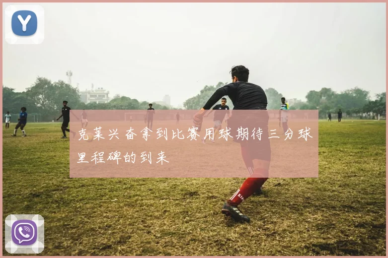 克莱兴奋拿到比赛用球期待三分球里程碑的到来