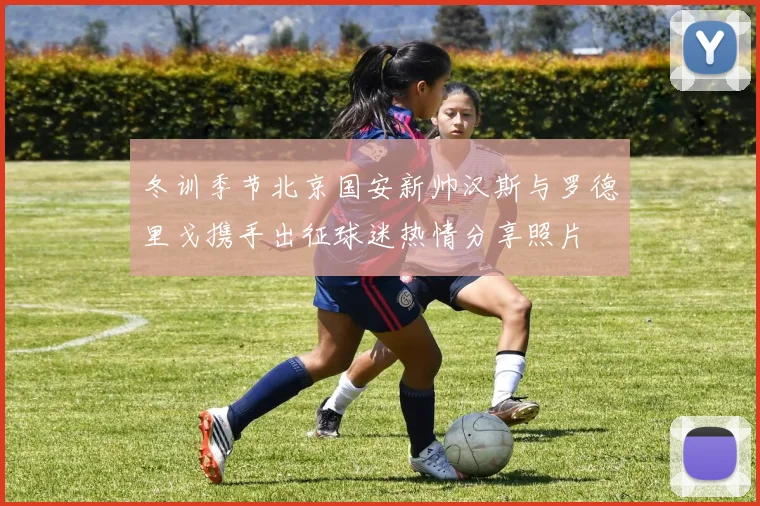 冬训季节北京国安新帅汉斯与罗德里戈携手出征球迷热情分享照片