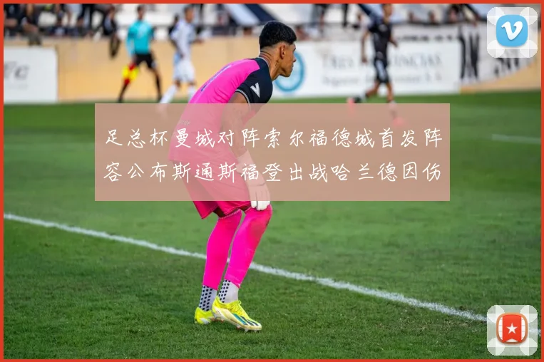 足总杯曼城对阵索尔福德城首发阵容公布斯通斯福登出战哈兰德因伤缺席
