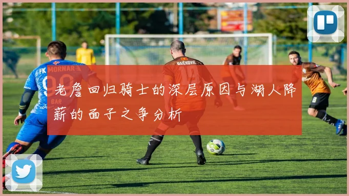 老詹回归骑士的深层原因与湖人降薪的面子之争分析