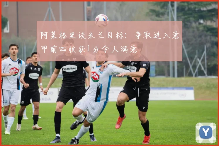 阿莱格里谈米兰目标：争取进入意甲前四收获1分令人满意