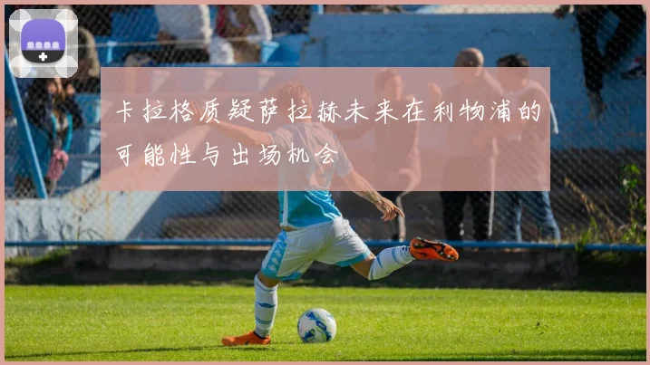 卡拉格质疑萨拉赫未来在利物浦的可能性与出场机会