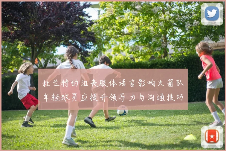 杜兰特的沮丧肢体语言影响火箭队年轻球员应提升领导力与沟通技巧
