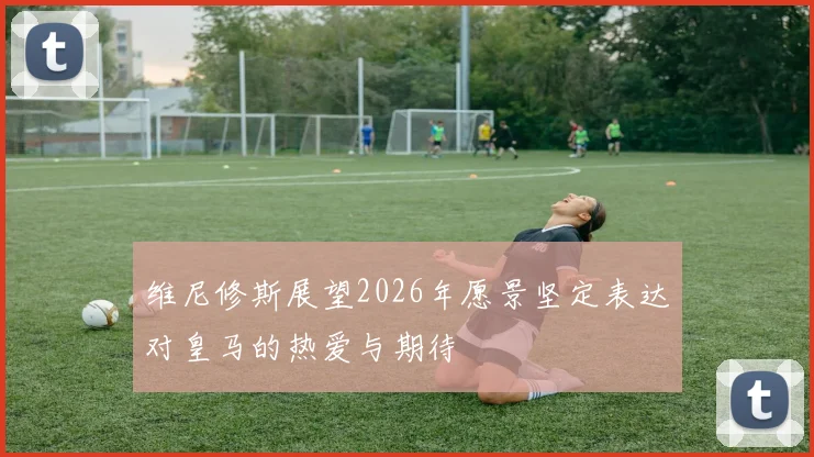 维尼修斯展望2026年愿景坚定表达对皇马的热爱与期待