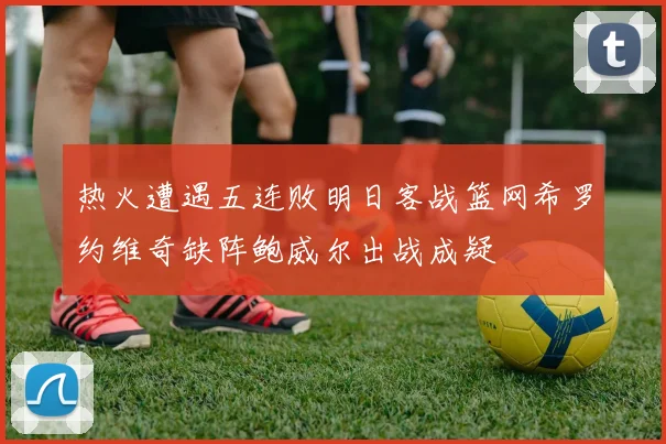 热火遭遇五连败明日客战篮网希罗约维奇缺阵鲍威尔出战成疑