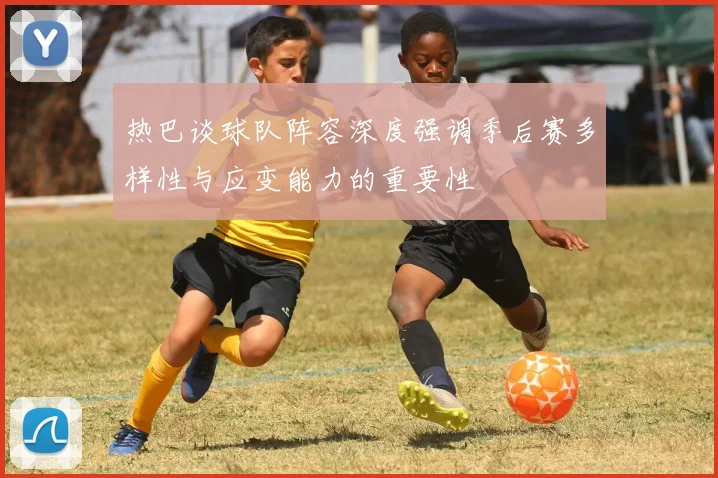 热巴谈球队阵容深度强调季后赛多样性与应变能力的重要性