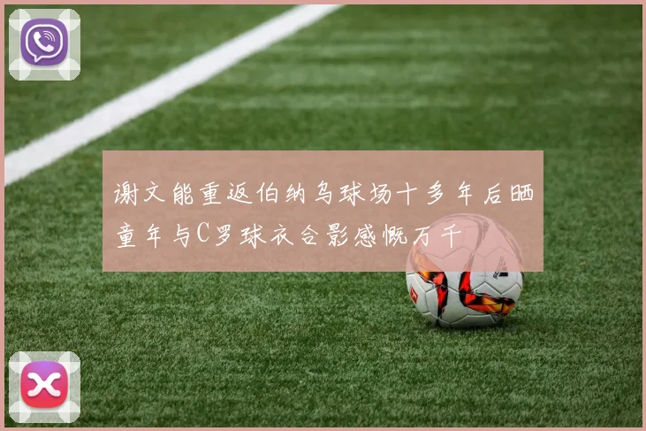 谢文能重返伯纳乌球场十多年后晒童年与C罗球衣合影感慨万千