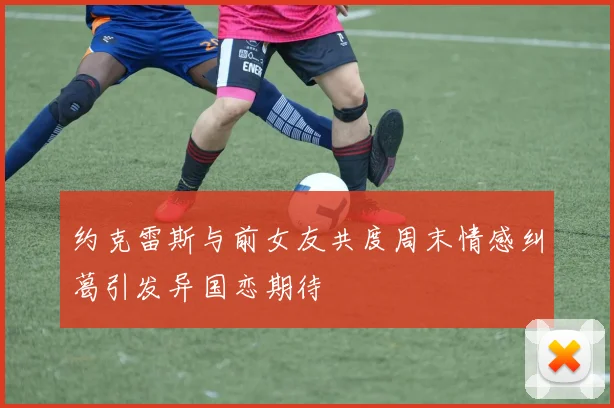 约克雷斯与前女友共度周末情感纠葛引发异国恋期待
