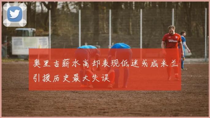 奥里吉薪水高却表现低迷或成米兰引援历史最大失误