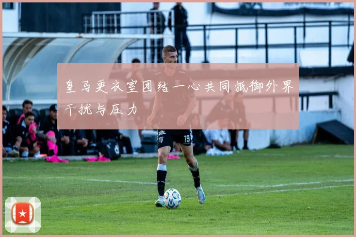 皇马更衣室团结一心共同抵御外界干扰与压力