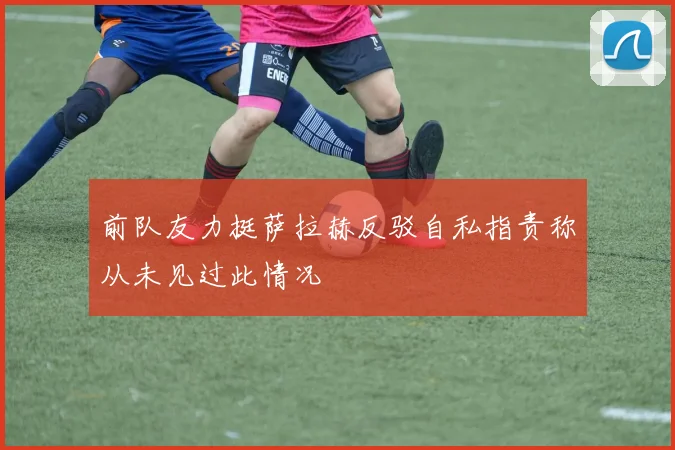 前队友力挺萨拉赫反驳自私指责称从未见过此情况