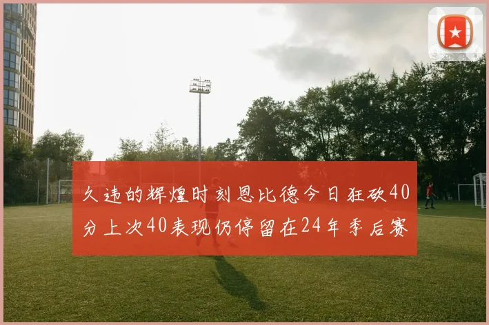 久违的辉煌时刻恩比德今日狂砍40分上次40表现仍停留在24年季后赛