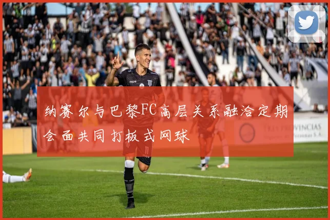 纳赛尔与巴黎FC高层关系融洽定期会面共同打板式网球