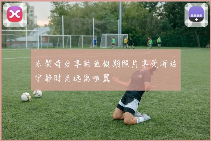 东契奇分享钓鱼假期照片享受海边宁静时光远离喧嚣