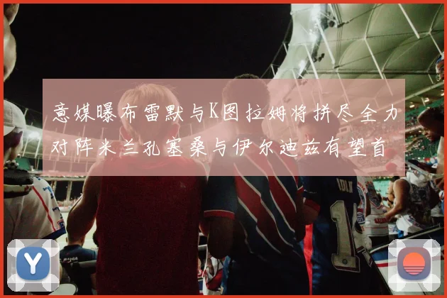 意媒曝布雷默与K图拉姆将拼尽全力对阵米兰孔塞桑与伊尔迪兹有望首发出战