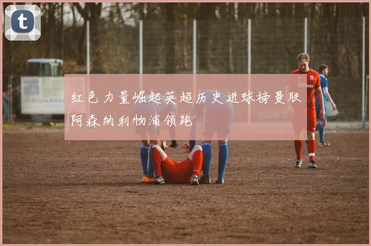 红色力量崛起英超历史进球榜曼联阿森纳利物浦领跑