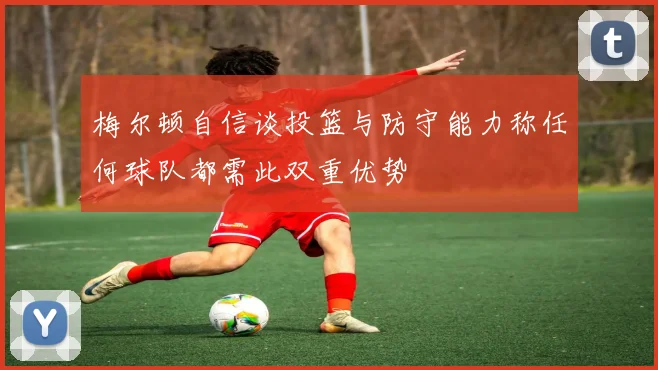 梅尔顿自信谈投篮与防守能力称任何球队都需此双重优势