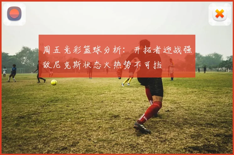 周五竞彩篮球分析：开拓者迎战强敌尼克斯状态火热势不可挡