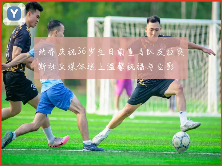 纳乔庆祝36岁生日前皇马队友拉莫斯社交媒体送上温馨祝福与合影