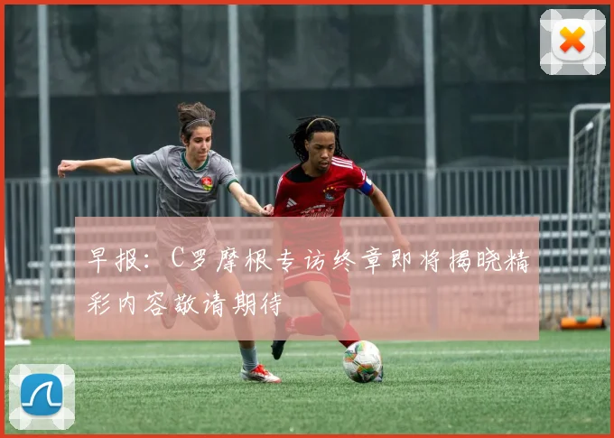 早报：C罗摩根专访终章即将揭晓精彩内容敬请期待