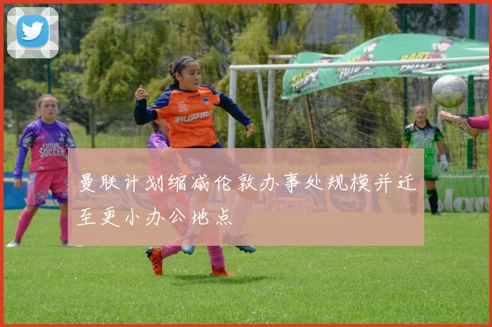 曼联计划缩减伦敦办事处规模并迁至更小办公地点