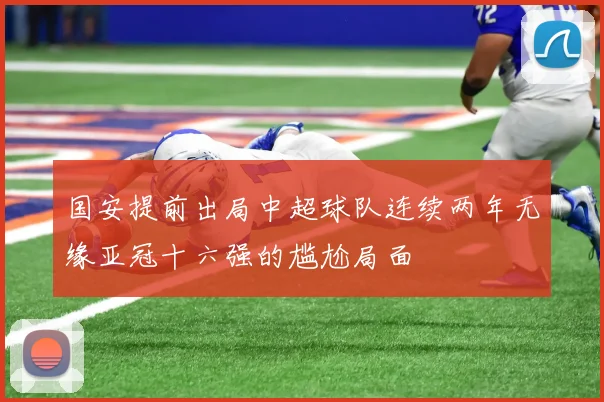 国安提前出局中超球队连续两年无缘亚冠十六强的尴尬局面