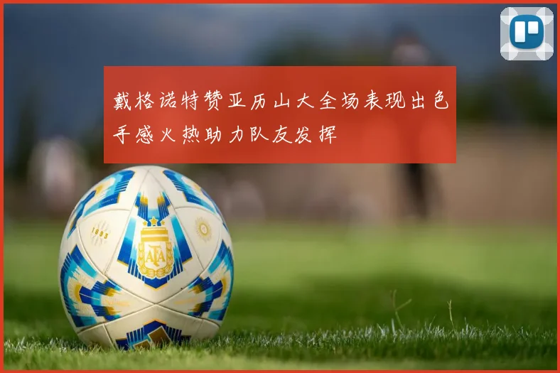 戴格诺特赞亚历山大全场表现出色手感火热助力队友发挥