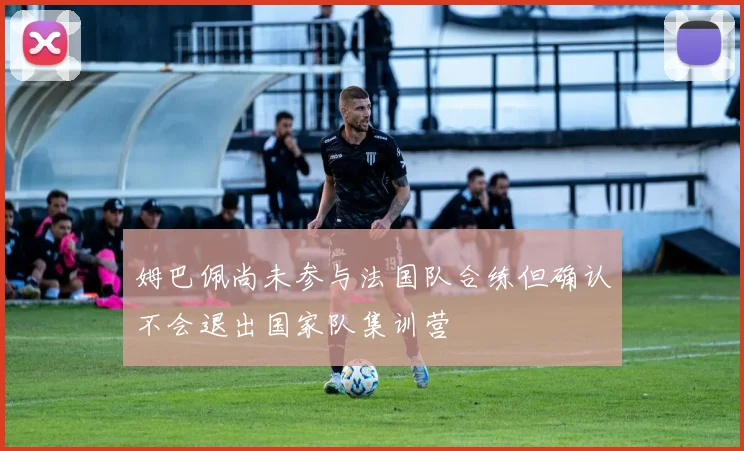 姆巴佩尚未参与法国队合练但确认不会退出国家队集训营