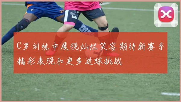 C罗训练中展现灿烂笑容期待新赛季精彩表现和更多进球挑战