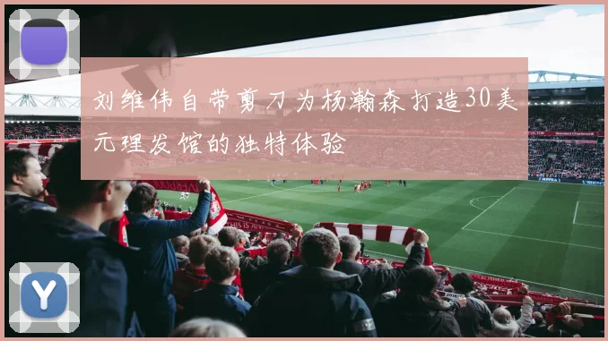 刘维伟自带剪刀为杨瀚森打造30美元理发馆的独特体验