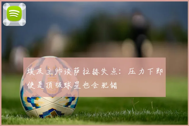 埃及主帅谈萨拉赫失点：压力下即使是顶级球星也会犯错