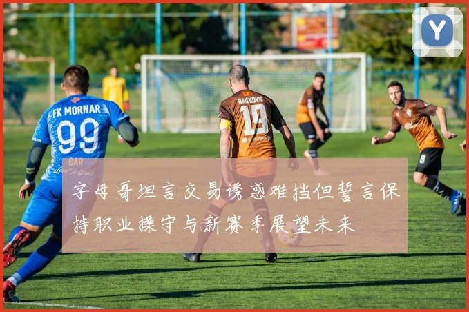 字母哥坦言交易诱惑难挡但誓言保持职业操守与新赛季展望未来