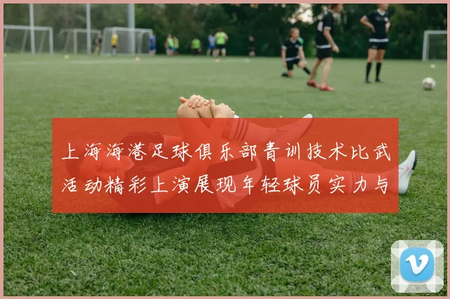 上海海港足球俱乐部青训技术比武活动精彩上演展现年轻球员实力与潜力