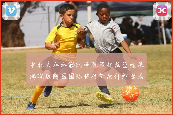中北美和加勒比海冠军杯抽签结果揭晓迈阿密国际将对阵纳什维尔或渥太华胜者