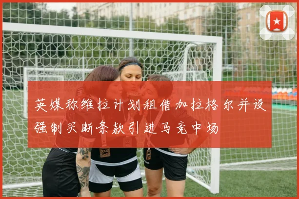 英媒称维拉计划租借加拉格尔并设强制买断条款引进马竞中场