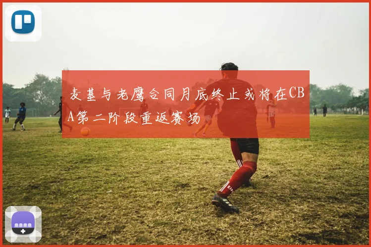 麦基与老鹰合同月底终止或将在CBA第二阶段重返赛场