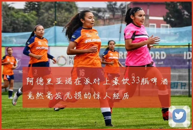 阿德里亚诺在派对上豪饮33瓶啤酒竟然毫发无损的惊人经历