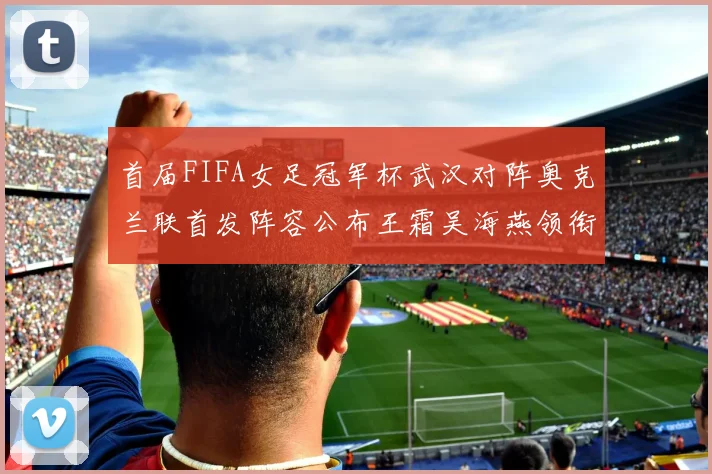 首届FIFA女足冠军杯武汉对阵奥克兰联首发阵容公布王霜吴海燕领衔出战