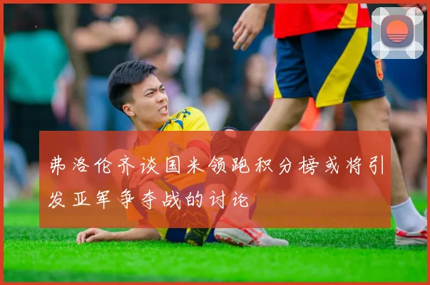 弗洛伦齐谈国米领跑积分榜或将引发亚军争夺战的讨论