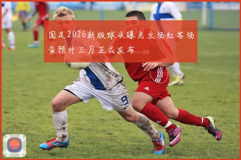 国足2026新版球衣曝光主场红客场黄预计三月正式发布