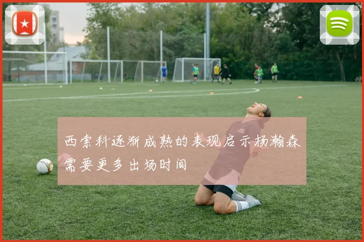 西索科逐渐成熟的表现启示杨瀚森需要更多出场时间