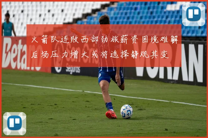 火箭队连败西部劲旅薪资困境难解后场压力增大或将选择静观其变