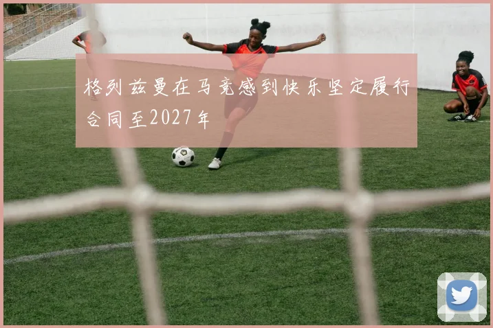 格列兹曼在马竞感到快乐坚定履行合同至2027年